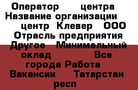 Оператор Call-центра › Название организации ­ Call-центр "Клевер", ООО › Отрасль предприятия ­ Другое › Минимальный оклад ­ 25 000 - Все города Работа » Вакансии   . Татарстан респ.